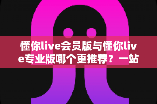 懂你live会员版与懂你live专业版哪个更推荐？一站式深度对比帮你选出最适合的版本