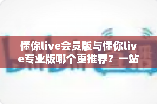 懂你live会员版与懂你live专业版哪个更推荐？一站式深度对比帮你选出最适合的版本