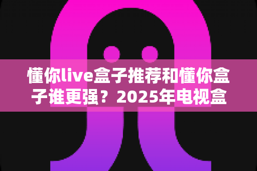 懂你live盒子推荐和懂你盒子谁更强?2025年电视盒子深度评测与选购指南 懂你live盒子推荐和懂你盒子谁更强?2025年电视盒子深度评测与选购指南