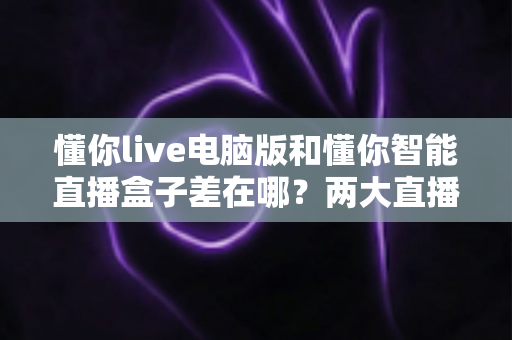 懂你live电脑版和懂你智能直播盒子差在哪?两大直播神器深度对比,选对工具直播事半功倍 懂你live电脑版和懂你智能直播盒子差在哪?两大直播神器深度对比,选对工具直播事半功倍