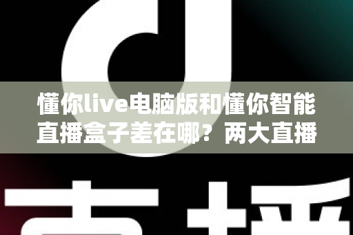 懂你live电脑版和懂你智能直播盒子差在哪？两大直播神器深度对比，选对工具直播事半功倍