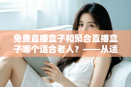 免费直播盒子和聚合直播盒子哪个适合老人?——从适老视角深度解析电视盒子选购全攻略 免费直播盒子和聚合直播盒子哪个适合老人?——从适老视角深度解析电视盒子选购全攻略