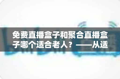 免费直播盒子和聚合直播盒子哪个适合老人?——从适老视角深度解析电视盒子选购全攻略 免费直播盒子和聚合直播盒子哪个适合老人?——从适老视角深度解析电视盒子选购全攻略