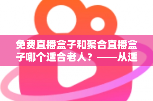 免费直播盒子和聚合直播盒子哪个适合老人？——从适老视角深度解析电视盒子选购全攻略