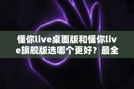 懂你live桌面版和懂你live旗舰版选哪个更好？最全对比分析与选购指南帮你一次选对