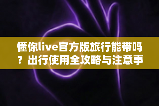 懂你live官方版旅行能带吗?出行使用全攻略与注意事项一览 懂你live官方版旅行能带吗?出行使用全攻略与注意事项一览