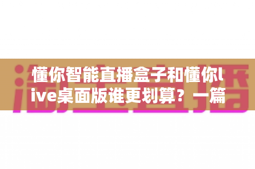 懂你智能直播盒子和懂你live桌面版谁更划算?一篇帮你算清成本账的深度选购指南 懂你智能直播盒子和懂你live桌面版谁更划算?一篇帮你算清成本账的深度选购指南