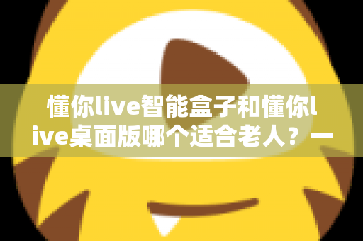 懂你live智能盒子和懂你live桌面版哪个适合老人？一文读懂两大版本差异，帮爸妈选对贴心观影方案