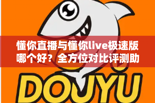 懂你直播与懂你live极速版哪个好？全方位对比评测助你找到最佳选择