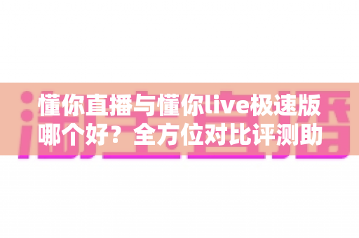 懂你直播与懂你live极速版哪个好？全方位对比评测助你找到最佳选择