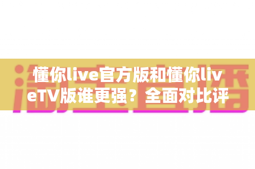 懂你live官方版和懂你liveTV版谁更强？全面对比评测帮你选出最适合的版本