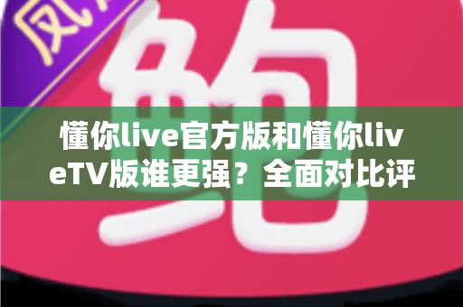懂你live官方版和懂你liveTV版谁更强？全面对比评测帮你选出最适合的版本