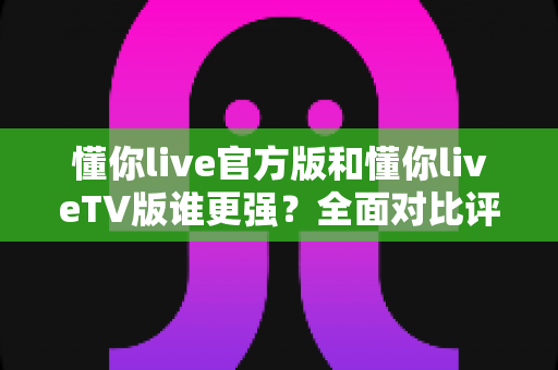 懂你live官方版和懂你liveTV版谁更强？全面对比评测帮你选出最适合的版本