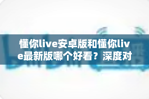 懂你live安卓版和懂你live最新版哪个好看?深度对比评测帮你选出最适合的版本! 懂你live安卓版和懂你live最新版哪个好看?深度对比评测帮你选出最适合的版本!
