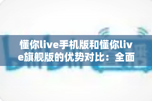 懂你live手机版和懂你live旗舰版的优势对比：全面解析助你选出最佳学习方案