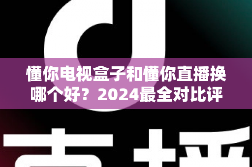 懂你电视盒子和懂你直播换哪个好?2024最全对比评测助你明智选择 懂你电视盒子和懂你直播换哪个好?2024最全对比评测助你明智选择