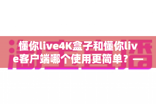 懂你live4K盒子和懂你live客户端哪个使用更简单?——两大观看方式全维度对比评测与新手选购指南 懂你live4K盒子和懂你live客户端哪个使用更简单?——两大观看方式全维度对比评测与新手选购指南