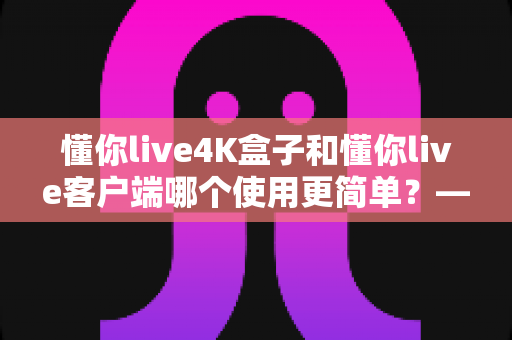 懂你live4K盒子和懂你live客户端哪个使用更简单？——两大观看方式全维度对比评测与新手选购指南