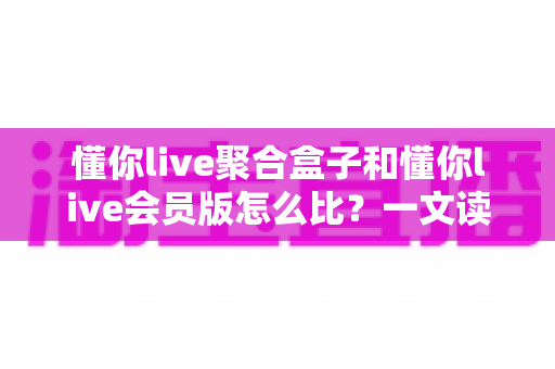 懂你live聚合盒子和懂你live会员版怎么比?一文读懂两者差异,选对不选贵 懂你live聚合盒子和懂你live会员版怎么比?一文读懂两者差异,选对不选贵