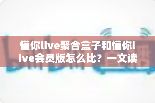 懂你live聚合盒子和懂你live会员版怎么比?一文读懂两者差异,选对不选贵 懂你live聚合盒子和懂你live会员版怎么比?一文读懂两者差异,选对不选贵