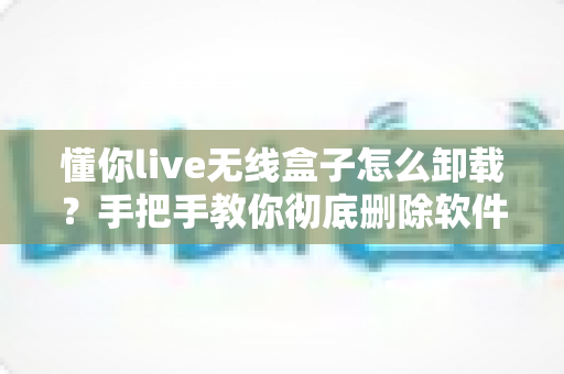 懂你live无线盒子怎么卸载？手把手教你彻底删除软件与设备的完整教程
