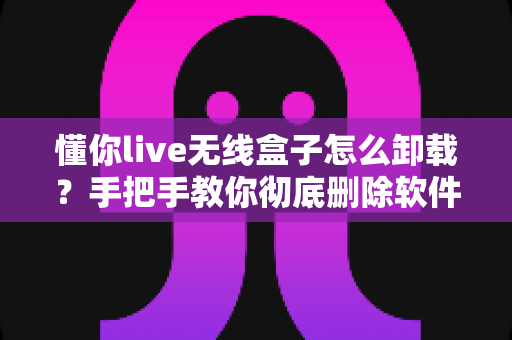 懂你live无线盒子怎么卸载？手把手教你彻底删除软件与设备的完整教程