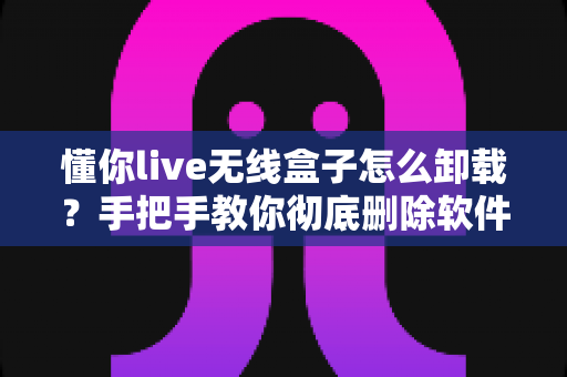 懂你live无线盒子怎么卸载？手把手教你彻底删除软件与设备的完整教程