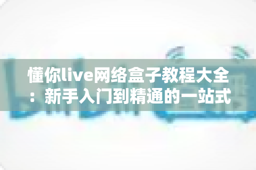 懂你live网络盒子教程大全：新手入门到精通的一站式指南