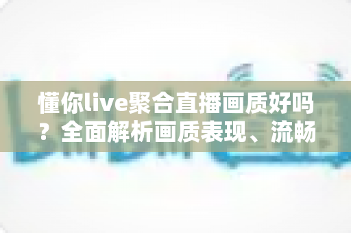 懂你live聚合直播画质好吗？全面解析画质表现、流畅度与真实观看体验