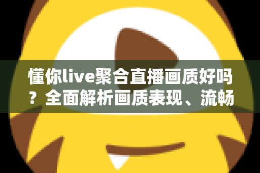 懂你live聚合直播画质好吗？全面解析画质表现、流畅度与真实观看体验