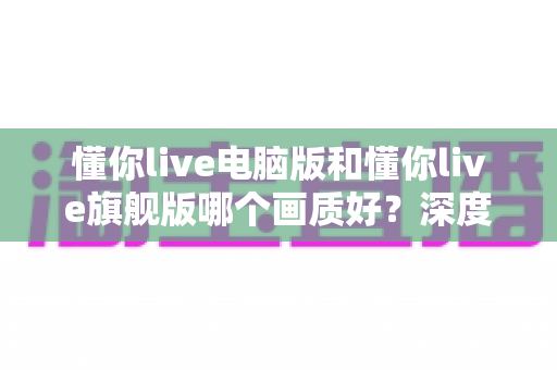 懂你live电脑版和懂你live旗舰版哪个画质好?深度对比分析帮你选对版本! 懂你live电脑版和懂你live旗舰版哪个画质好?深度对比分析帮你选对版本!