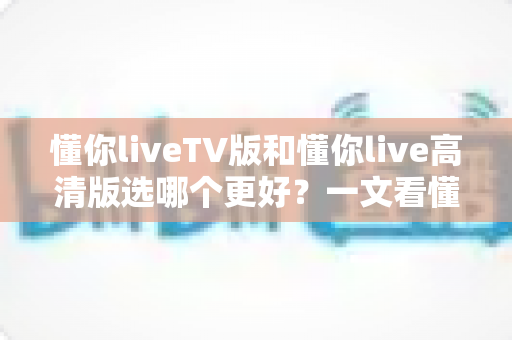 懂你liveTV版和懂你live高清版选哪个更好?一文看懂两大版本差异与最佳选择指南 懂你liveTV版和懂你live高清版选哪个更好?一文看懂两大版本差异与最佳选择指南
