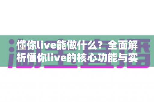 懂你live能做什么?全面解析懂你live的核心功能与实用价值 懂你live能做什么?全面解析懂你live的核心功能与实用价值