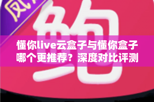 懂你live云盒子与懂你盒子哪个更推荐？深度对比评测帮你选对不踩坑