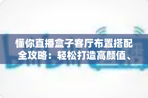 懂你直播盒子客厅布置搭配全攻略:轻松打造高颜值、强体验的智慧客厅 懂你直播盒子客厅布置搭配全攻略:轻松打造高颜值、强体验的智慧客厅