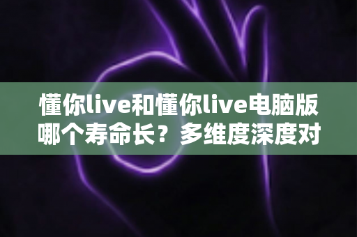 懂你live和懂你live电脑版哪个寿命长？多维度深度对比解析，帮你选出更耐用的观看方案