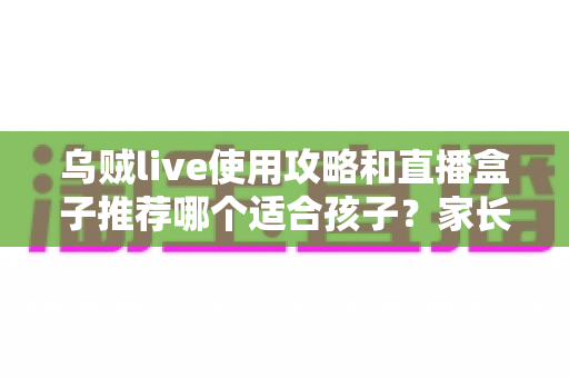 乌贼live使用攻略和直播盒子推荐哪个适合孩子?家长必备的全面选择指南 乌贼live使用攻略和直播盒子推荐哪个适合孩子?家长必备的全面选择指南
