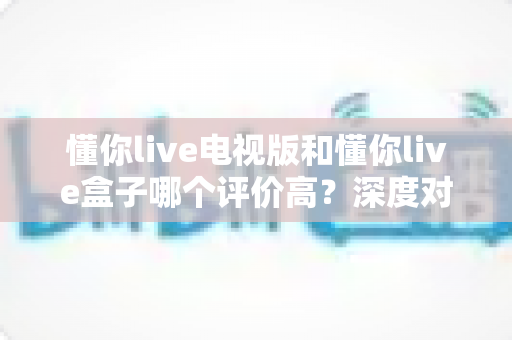 懂你live电视版和懂你live盒子哪个评价高？深度对比评测帮你选对不踩坑