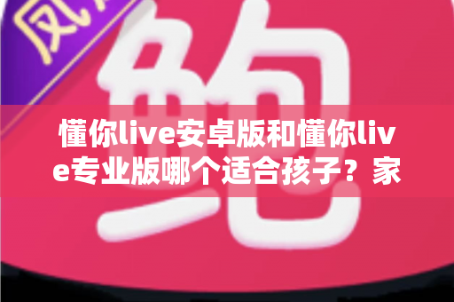 懂你live安卓版和懂你live专业版哪个适合孩子?家长必读的全面对比与选购指南 懂你live安卓版和懂你live专业版哪个适合孩子?家长必读的全面对比与选购指南