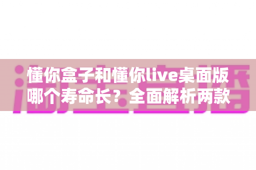 懂你盒子和懂你live桌面版哪个寿命长？全面解析两款工具的使用寿命与选择指南