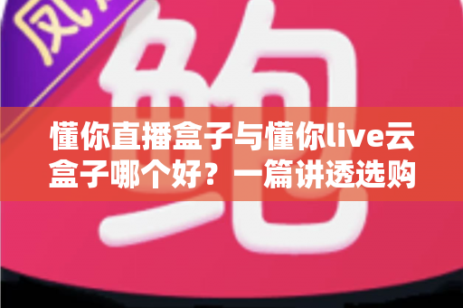 懂你直播盒子与懂你live云盒子哪个好？一篇讲透选购要点与真实体验的深度对比指南