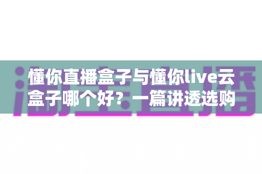 懂你直播盒子与懂你live云盒子哪个好？一篇讲透选购要点与真实体验的深度对比指南