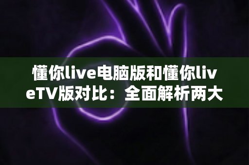 懂你live电脑版和懂你liveTV版对比：全面解析两大版本差异，助你选对最佳观影终端