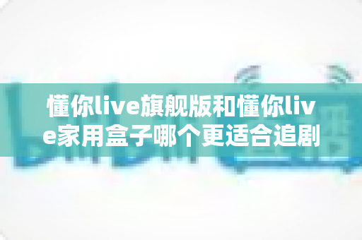 懂你live旗舰版和懂你live家用盒子哪个更适合追剧?追剧党必看的深度对比与选购指南 懂你live旗舰版和懂你live家用盒子哪个更适合追剧?追剧党必看的深度对比与选购指南