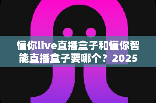 懂你live直播盒子和懂你智能直播盒子要哪个?2025年最全选购指南助你一步到位 懂你live直播盒子和懂你智能直播盒子要哪个?2025年最全选购指南助你一步到位