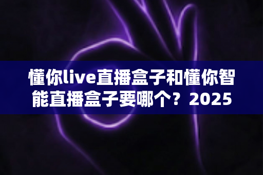 懂你live直播盒子和懂你智能直播盒子要哪个?2025年最全选购指南助你一步到位 懂你live直播盒子和懂你智能直播盒子要哪个?2025年最全选购指南助你一步到位