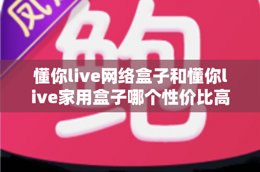 懂你live网络盒子和懂你live家用盒子哪个性价比高?深度对比选购指南帮你一文看懂 懂你live网络盒子和懂你live家用盒子哪个性价比高?深度对比选购指南帮你一文看懂