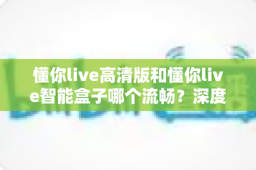 懂你live高清版和懂你live智能盒子哪个流畅?深度实测对比帮你选对不踩坑 懂你live高清版和懂你live智能盒子哪个流畅?深度实测对比帮你选对不踩坑