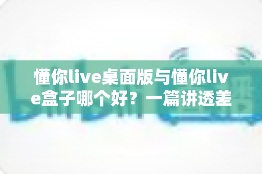 懂你live桌面版与懂你live盒子哪个好？一篇讲透差异、场景与选购逻辑的深度对比指南