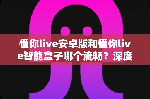懂你live安卓版和懂你live智能盒子哪个流畅?深度实测对比告诉你答案 懂你live安卓版和懂你live智能盒子哪个流畅?深度实测对比告诉你答案